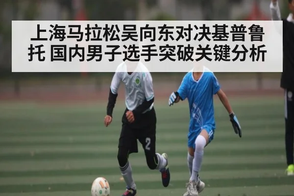 上海马拉松吴向东对决基普鲁托 国内男子选手突破关键分析