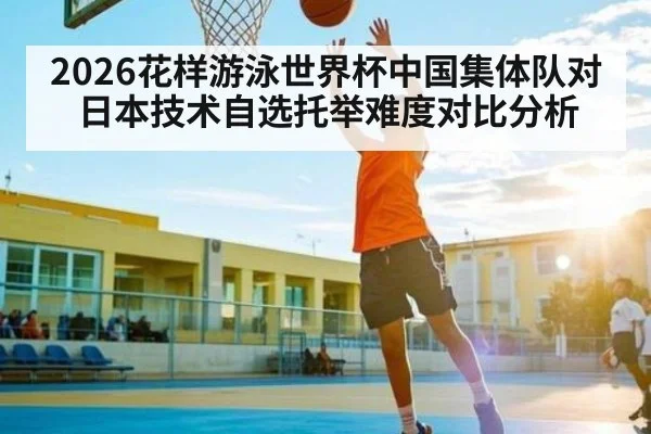2026花样游泳世界杯中国集体队对日本技术自选托举难度对比分析