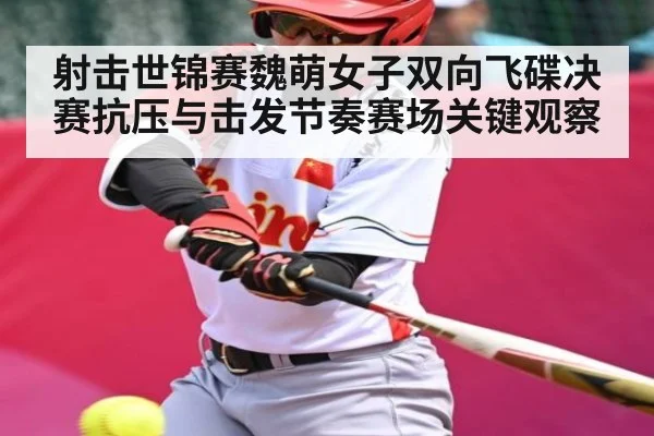 射击世锦赛魏萌女子双向飞碟决赛抗压与击发节奏赛场关键观察(MKsports)